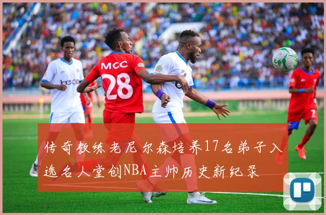 传奇教练老尼尔森培养17名弟子入选名人堂创NBA主帅历史新纪录